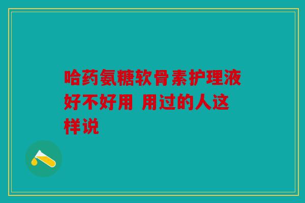 哈药氨糖软骨素护理液好不好用 用过的人这样说