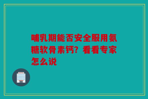 哺乳期能否安全服用氨糖软骨素钙？看看专家怎么说