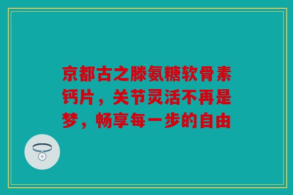 京都古之滕氨糖软骨素钙片，关节灵活不再是梦，畅享每一步的自由