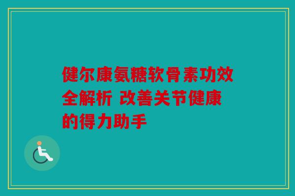 健尔康氨糖软骨素功效全解析 改善关节健康的得力助手