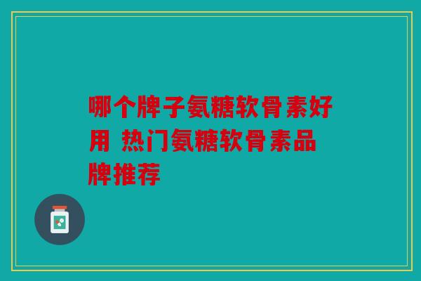 哪个牌子氨糖软骨素好用 热门氨糖软骨素品牌推荐