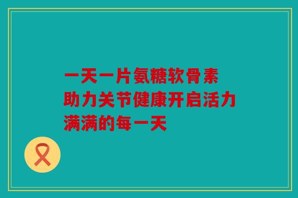 一天一片氨糖软骨素 助力关节健康开启活力满满的每一天