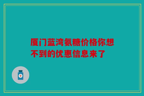 厦门蓝湾氨糖价格你想不到的优惠信息来了