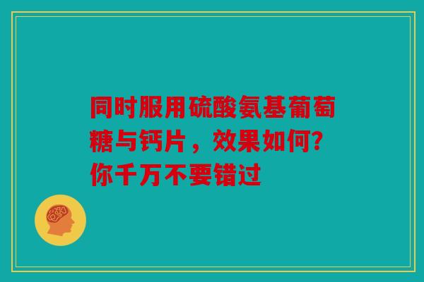 同时服用硫酸氨基葡萄糖与钙片，效果如何？你千万不要错过