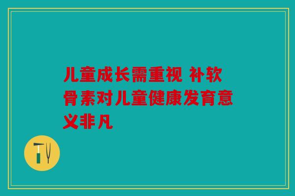 儿童成长需重视 补软骨素对儿童健康发育意义非凡