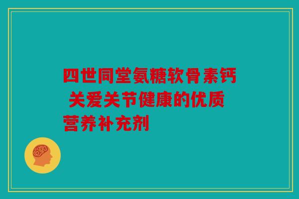 四世同堂氨糖软骨素钙 关爱关节健康的优质营养补充剂