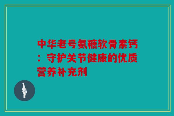 中华老号氨糖软骨素钙：守护关节健康的优质营养补充剂