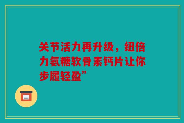 关节活力再升级，纽倍力氨糖软骨素钙片让你步履轻盈”