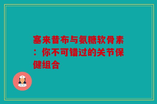 塞来昔布与氨糖软骨素：你不可错过的关节保健组合