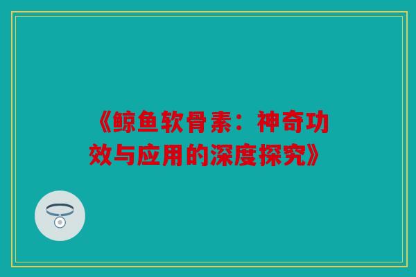 《鲸鱼软骨素：神奇功效与应用的深度探究》