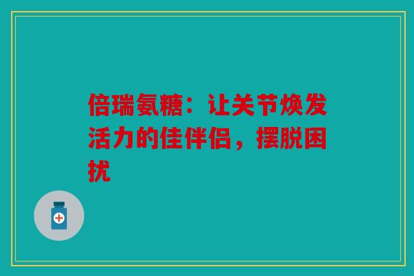 倍瑞氨糖：让关节焕发活力的佳伴侣，摆脱困扰