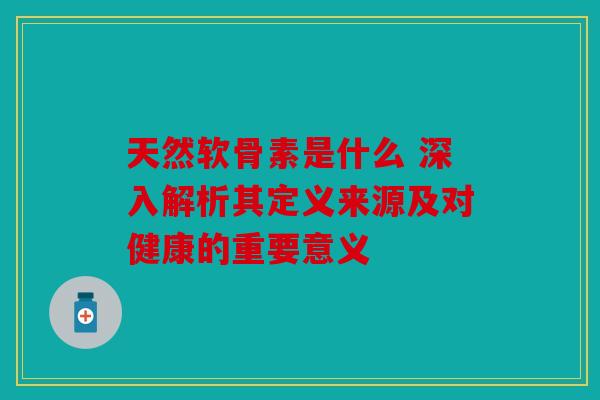 天然软骨素是什么 深入解析其定义来源及对健康的重要意义