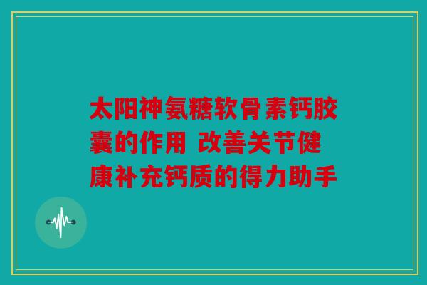 太阳神氨糖软骨素钙胶囊的作用 改善关节健康补充钙质的得力助手