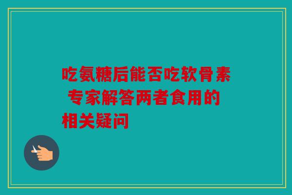 吃氨糖后能否吃软骨素 专家解答两者食用的相关疑问