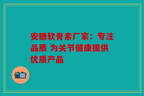 安糖软骨素厂家：专注品质 为关节健康提供优质产品