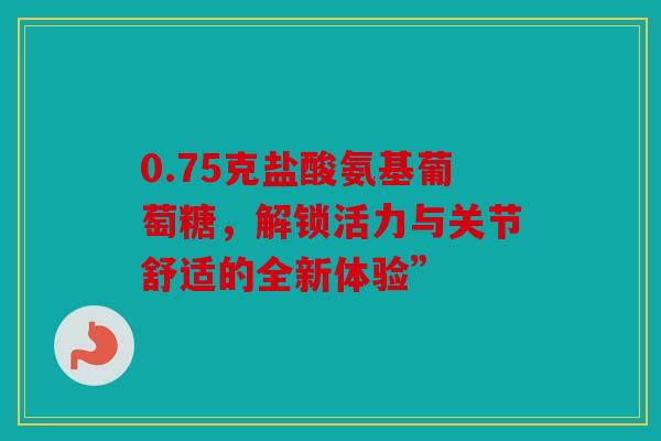 0.75克盐酸氨基葡萄糖，解锁活力与关节舒适的全新体验”