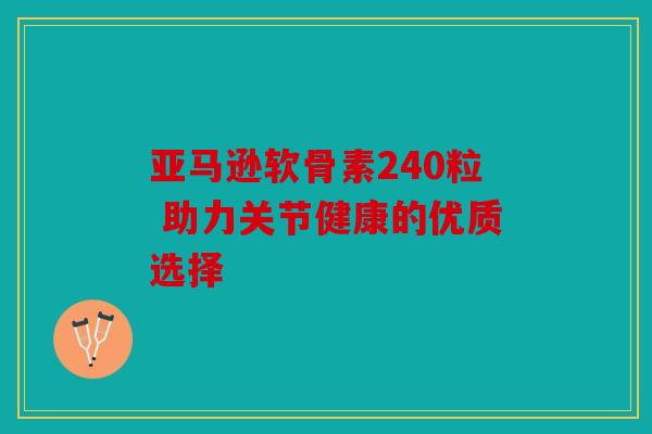 亚马逊软骨素240粒 助力关节健康的优质选择