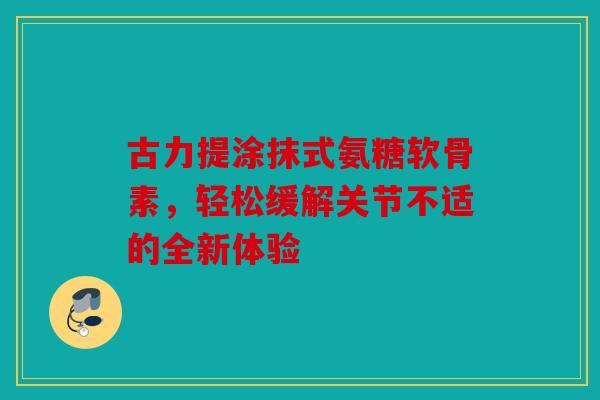 古力提涂抹式氨糖软骨素，轻松缓解关节不适的全新体验