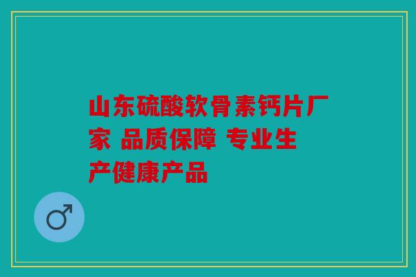 山东硫酸软骨素钙片厂家 品质保障 专业生产健康产品