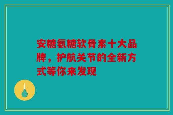 安糖氨糖软骨素十大品牌，护航关节的全新方式等你来发现