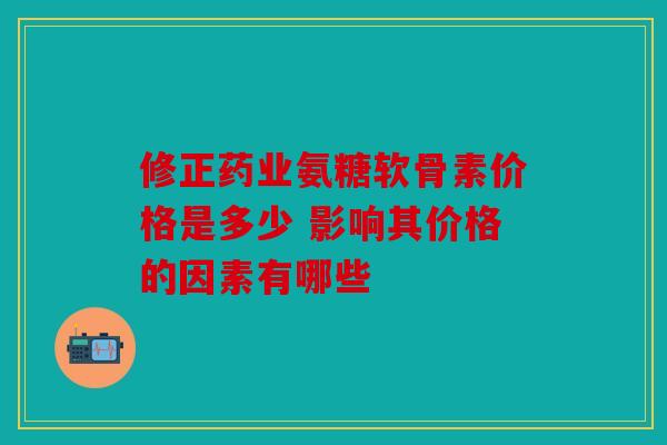 修正药业氨糖软骨素价格是多少 影响其价格的因素有哪些