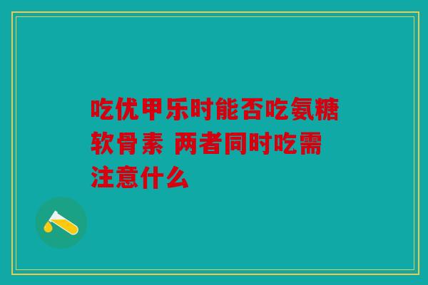 吃优甲乐时能否吃氨糖软骨素 两者同时吃需注意什么