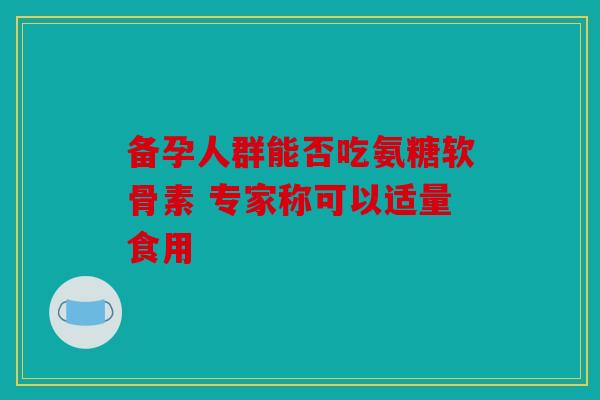 备孕人群能否吃氨糖软骨素 专家称可以适量食用