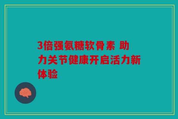 3倍强氨糖软骨素 助力关节健康开启活力新体验