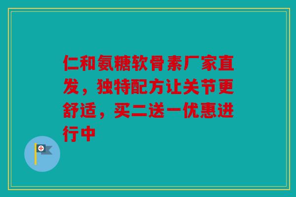 仁和氨糖软骨素厂家直发，独特配方让关节更舒适，买二送一优惠进行中