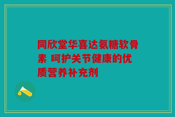 同欣堂华喜达氨糖软骨素 呵护关节健康的优质营养补充剂