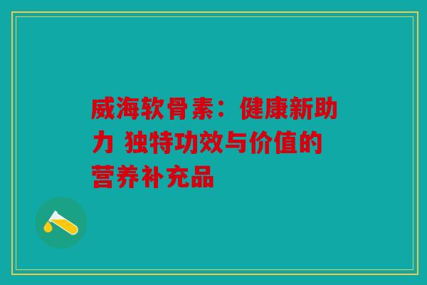 威海软骨素：健康新助力 独特功效与价值的营养补充品