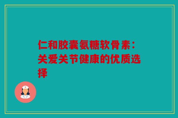 仁和胶囊氨糖软骨素：关爱关节健康的优质选择