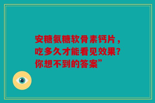 安糖氨糖软骨素钙片，吃多久才能看见效果？你想不到的答案”