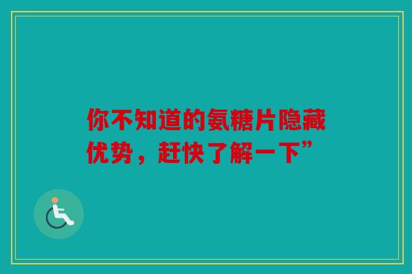 你不知道的氨糖片隐藏优势，赶快了解一下”