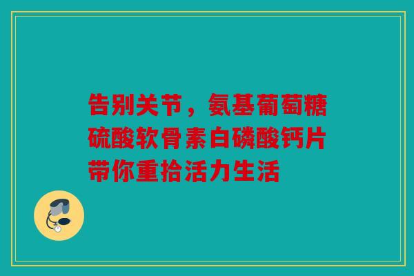 告别关节，氨基葡萄糖硫酸软骨素白磷酸钙片带你重拾活力生活