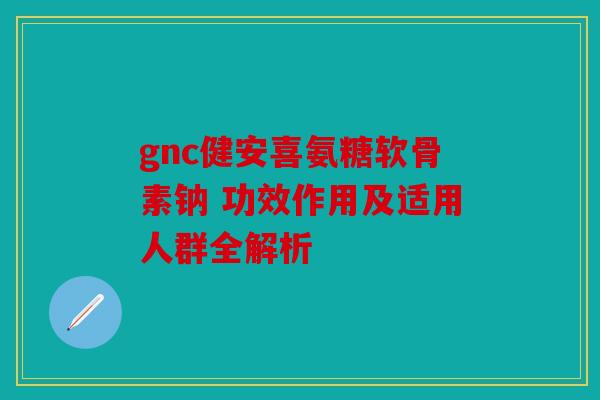 gnc健安喜氨糖软骨素钠 功效作用及适用人群全解析