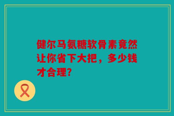 健尔马氨糖软骨素竟然让你省下大把，多少钱才合理？