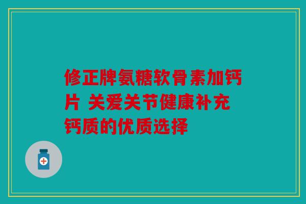 修正牌氨糖软骨素加钙片 关爱关节健康补充钙质的优质选择