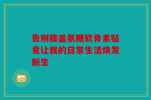 告别膝盖氨糖软骨素贴竟让我的日常生活焕发新生