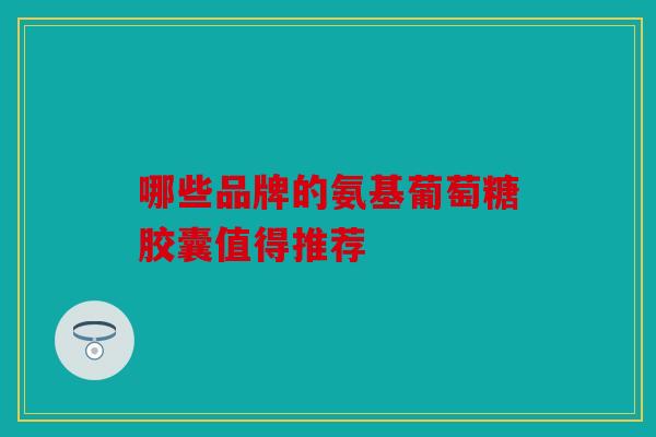 哪些品牌的氨基葡萄糖胶囊值得推荐