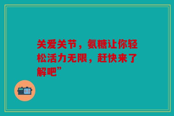 关爱关节，氨糖让你轻松活力无限，赶快来了解吧”