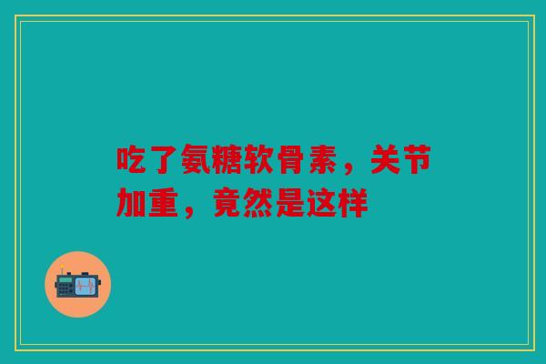 吃了氨糖软骨素，关节加重，竟然是这样