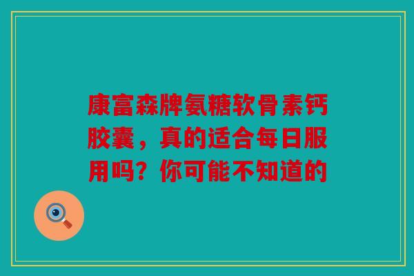 康富森牌氨糖软骨素钙胶囊，真的适合每日服用吗？你可能不知道的