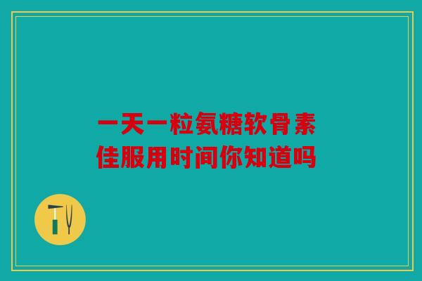 一天一粒氨糖软骨素 佳服用时间你知道吗