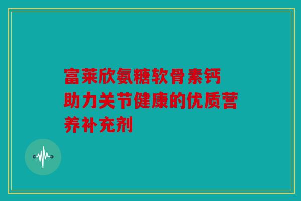 富莱欣氨糖软骨素钙 助力关节健康的优质营养补充剂