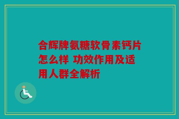 合辉牌氨糖软骨素钙片怎么样 功效作用及适用人群全解析