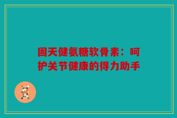 固天健氨糖软骨素：呵护关节健康的得力助手