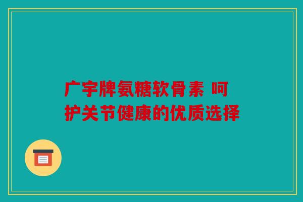 广宇牌氨糖软骨素 呵护关节健康的优质选择