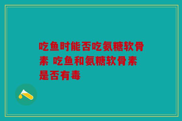 吃鱼时能否吃氨糖软骨素 吃鱼和氨糖软骨素是否有毒