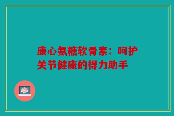 康心氨糖软骨素：呵护关节健康的得力助手